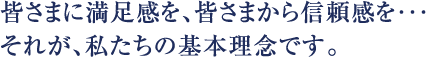 皆さまに満足感を、皆さまから信頼感を…それが、私たちの基本理念です。